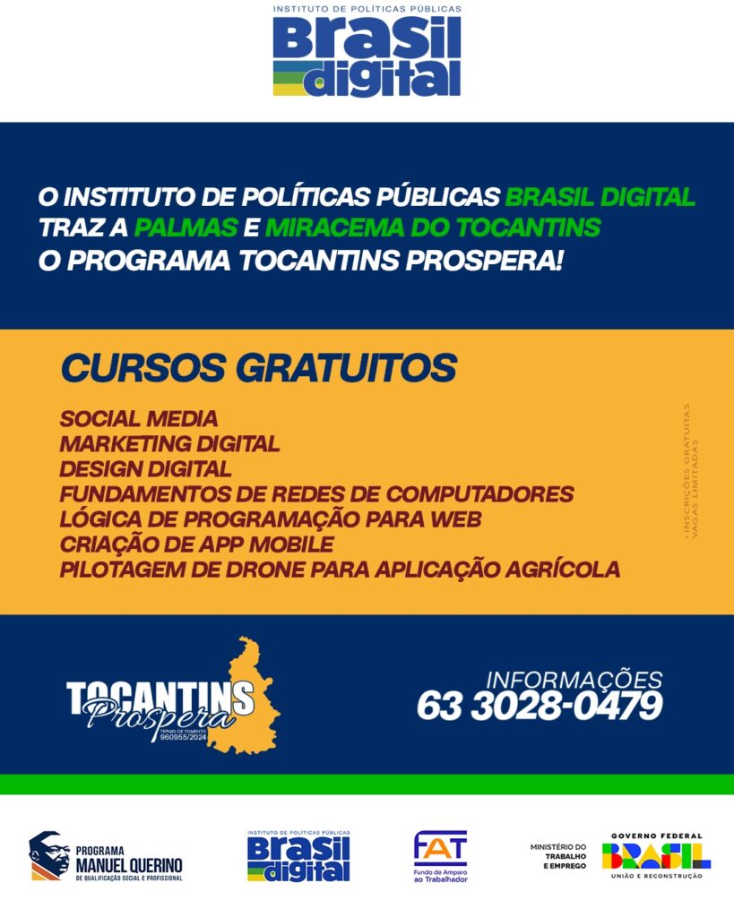 O Instituto de Políticas Públicas Brasil Digital traz a Palmas e Miracema o Projeto Tocantins Prospera, ofertando cursos de Social Media, Marketing Digital, Design Digital, Fundamentos de Redes de Computadores, Lógica de Programação para Desenvolvimento Web, Criação de App Mobile e Pilotagem de Drone para Aplicação Agrícola. As inscrições são limitadas e TOTALMENTE GRATUITAS! Para mais informações, entre em contato com o Brasil Digital, de segunda a sexta-feira, das 8h às 18h, pelo telefone (63) 3028-0479